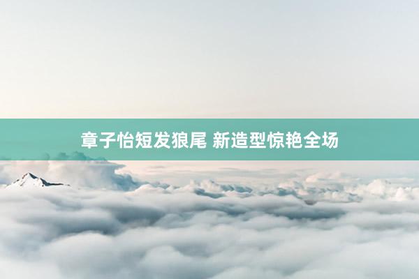 章子怡短发狼尾 新造型惊艳全场