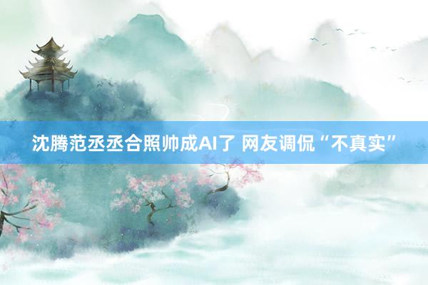 沈腾范丞丞合照帅成AI了 网友调侃“不真实”