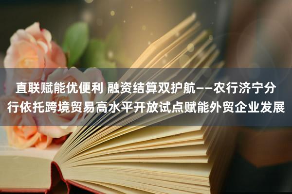 直联赋能优便利 融资结算双护航——农行济宁分行依托跨境贸易高水平开放试点赋能外贸企业发展