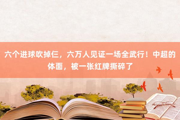 六个进球吹掉仨，六万人见证一场全武行！中超的体面，被一张红牌撕碎了