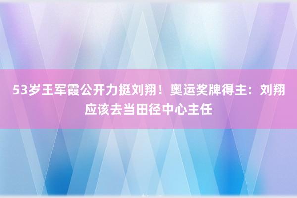 53岁王军霞公开力挺刘翔！奥运奖牌得主：刘翔应该去当田径中心主任