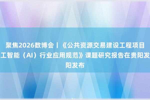 聚焦2026数博会丨《公共资源交易建设工程项目人工智能（AI）行业应用规范》课题研究报告在贵阳发布