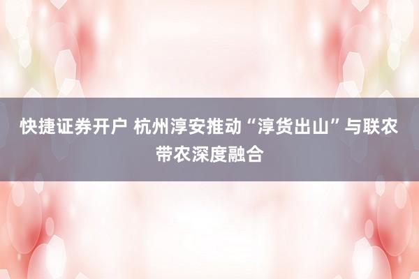 快捷证券开户 杭州淳安推动“淳货出山”与联农带农深度融合