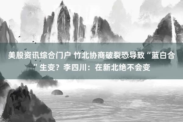 美股资讯综合门户 竹北协商破裂恐导致“蓝白合”生变？李四川：在新北绝不会变