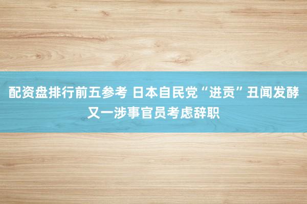 配资盘排行前五参考 日本自民党“进贡”丑闻发酵　又一涉事官员考虑辞职