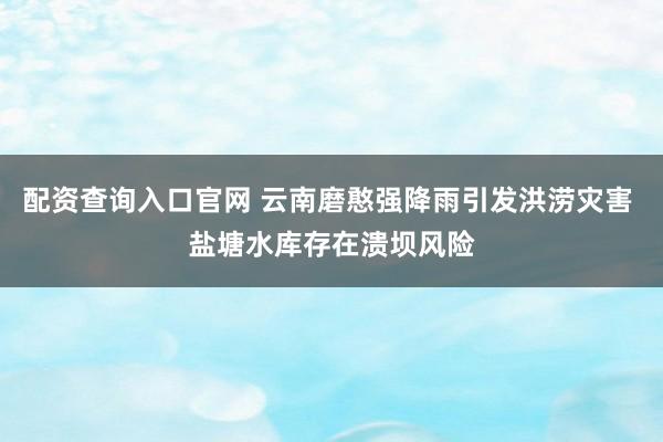 配资查询入口官网 云南磨憨强降雨引发洪涝灾害 盐塘水库存在溃坝风险