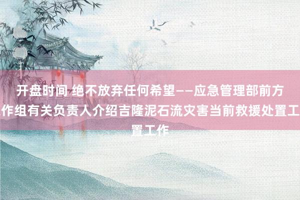 开盘时间 绝不放弃任何希望——应急管理部前方工作组有关负责人介绍吉隆泥石流灾害当前救援处置工作