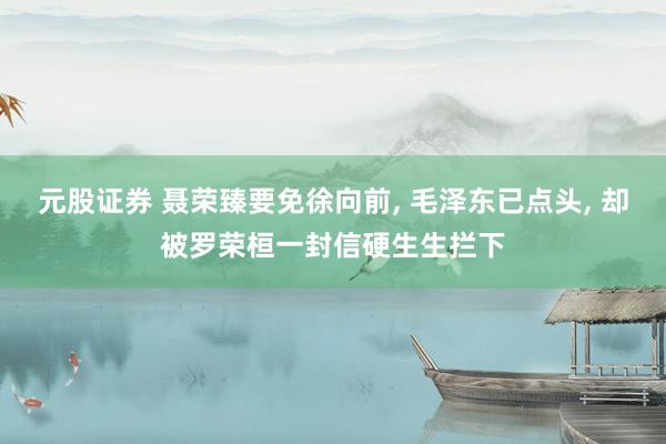 元股证券 聂荣臻要免徐向前, 毛泽东已点头, 却被罗荣桓一封信硬生生拦下