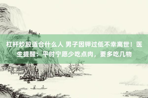 杠杆炒股适合什么人 男子因钾过低不幸离世！医生提醒：平时宁愿少吃点肉，要多吃几物