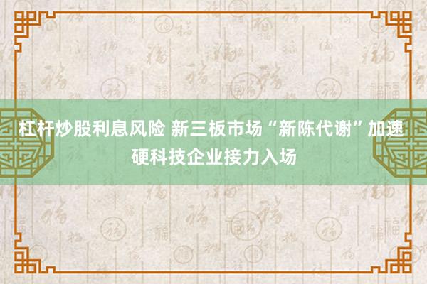 杠杆炒股利息风险 新三板市场“新陈代谢”加速 硬科技企业接力入场
