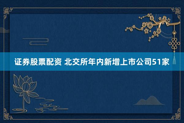 证券股票配资 北交所年内新增上市公司51家