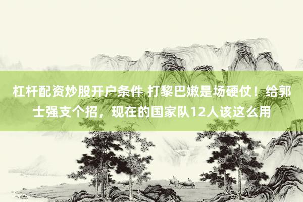 杠杆配资炒股开户条件 打黎巴嫩是场硬仗！给郭士强支个招，现在的国家队12人该这么用