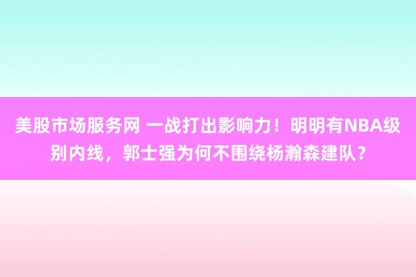 美股市场服务网 一战打出影响力！明明有NBA级别内线，郭士强为何不围绕杨瀚森建队？