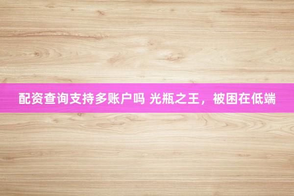 配资查询支持多账户吗 光瓶之王，被困在低端