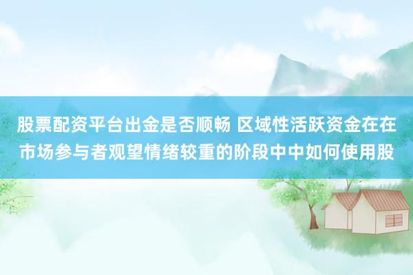 股票配资平台出金是否顺畅 区域性活跃资金在在市场参与者观望情绪较重的阶段中中如何使用股