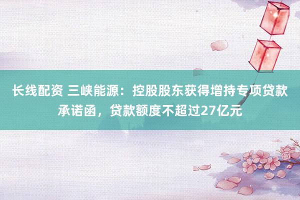 长线配资 三峡能源：控股股东获得增持专项贷款承诺函，贷款额度不超过27亿元