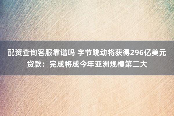 配资查询客服靠谱吗 字节跳动将获得296亿美元贷款：完成将成今年亚洲规模第二大