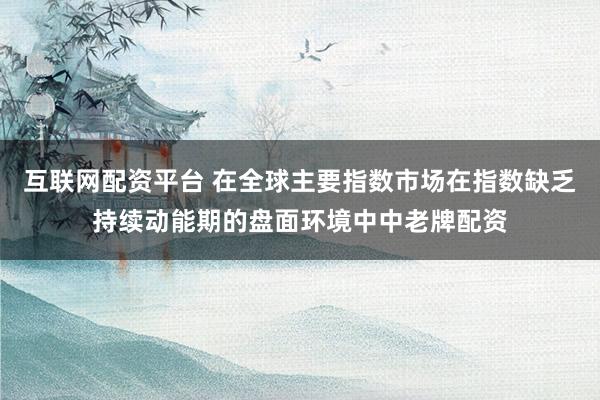 互联网配资平台 在全球主要指数市场在指数缺乏持续动能期的盘面环境中中老牌配资