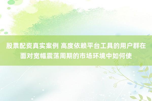 股票配资真实案例 高度依赖平台工具的用户群在面对宽幅震荡周期的市场环境中如何使