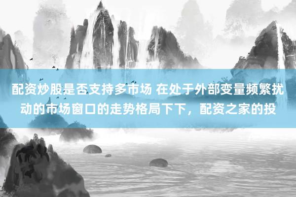 配资炒股是否支持多市场 在处于外部变量频繁扰动的市场窗口的走势格局下下，配资之家的投