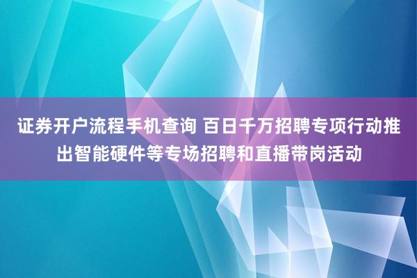 证券开户流程手机查询 百日千万招聘专项行动推出智能硬件等专场招聘和直播带岗活动