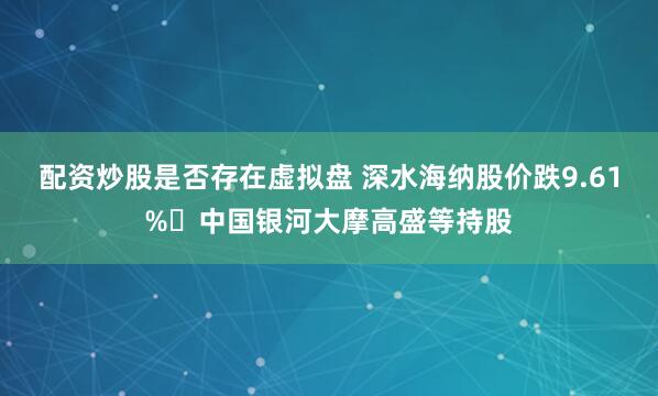 配资炒股是否存在虚拟盘 深水海纳股价跌9.61% 中国银河大摩高盛等持股