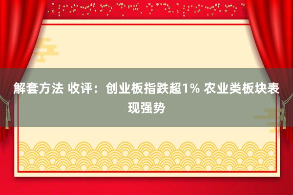 解套方法 收评：创业板指跌超1% 农业类板块表现强势