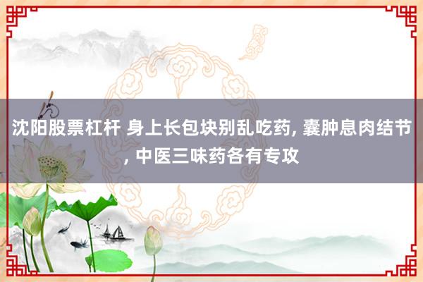 沈阳股票杠杆 身上长包块别乱吃药, 囊肿息肉结节, 中医三味药各有专攻
