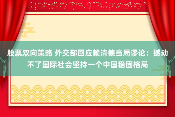 股票双向策略 外交部回应赖清德当局谬论：撼动不了国际社会坚持一个中国稳固格局