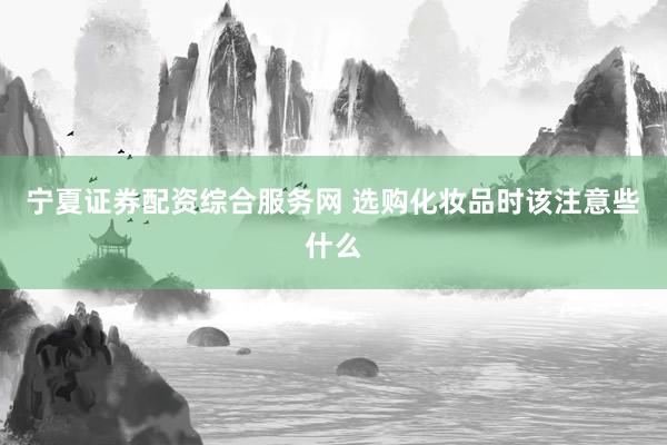 宁夏证券配资综合服务网 选购化妆品时该注意些什么