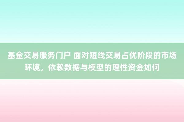 基金交易服务门户 面对短线交易占优阶段的市场环境，依赖数据与模型的理性资金如何