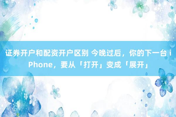 证券开户和配资开户区别 今晚过后，你的下一台 iPhone，要从「打开」变成「展开」