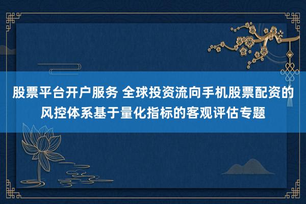 股票平台开户服务 全球投资流向手机股票配资的风控体系基于量化指标的客观评估专题