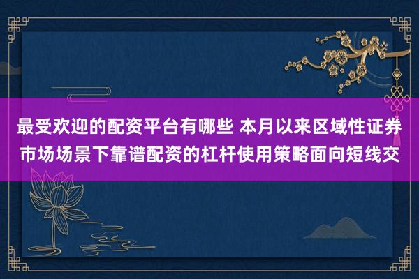 最受欢迎的配资平台有哪些 本月以来区域性证券市场场景下靠谱配资的杠杆使用策略面向短线交