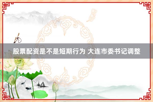股票配资是不是短期行为 大连市委书记调整