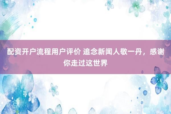 配资开户流程用户评价 追念新闻人敬一丹，感谢你走过这世界