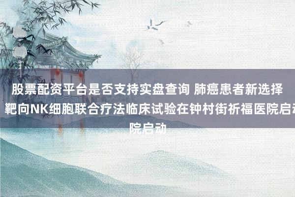 股票配资平台是否支持实盘查询 肺癌患者新选择！靶向NK细胞联合疗法临床试验在钟村街祈福医院启动