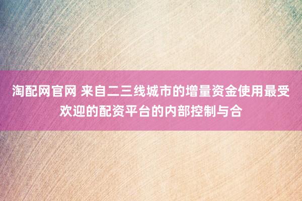 淘配网官网 来自二三线城市的增量资金使用最受欢迎的配资平台的内部控制与合