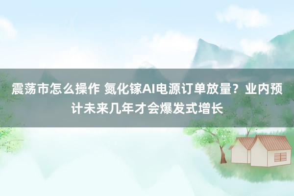震荡市怎么操作 氮化镓AI电源订单放量？业内预计未来几年才会爆发式增长