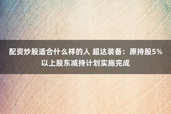 配资炒股适合什么样的人 超达装备：原持股5%以上股东减持计划实施完成