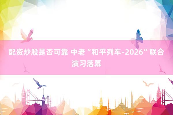 配资炒股是否可靠 中老“和平列车-2026”联合演习落幕