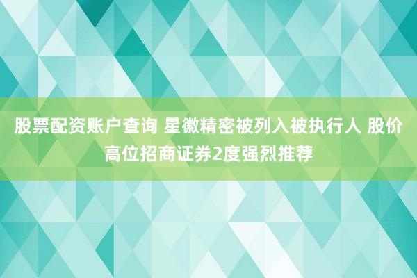 股票配资账户查询 星徽精密被列入被执行人 股价高位招商证券2度强烈推荐