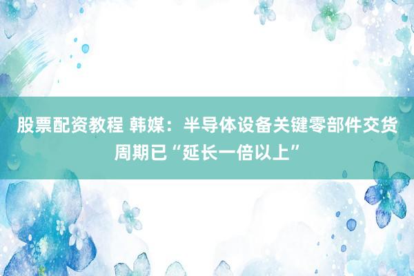 股票配资教程 韩媒：半导体设备关键零部件交货周期已“延长一倍以上”