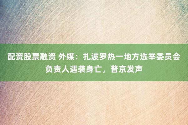 配资股票融资 外媒：扎波罗热一地方选举委员会负责人遇袭身亡，普京发声