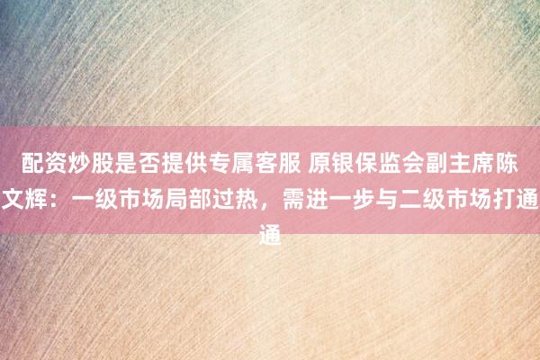 配资炒股是否提供专属客服 原银保监会副主席陈文辉：一级市场局部过热，需进一步与二级市场打通