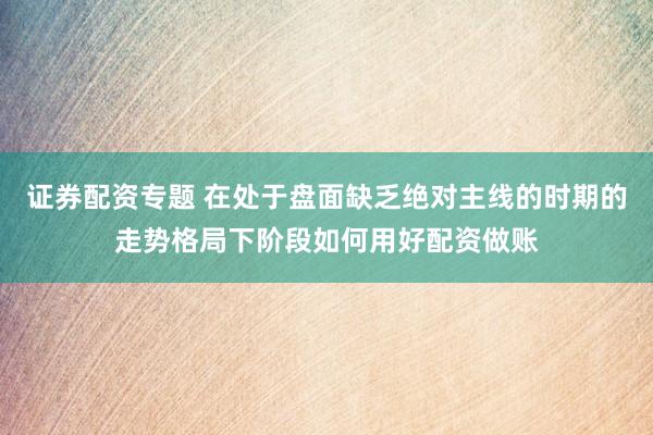 证券配资专题 在处于盘面缺乏绝对主线的时期的走势格局下阶段如何用好配资做账