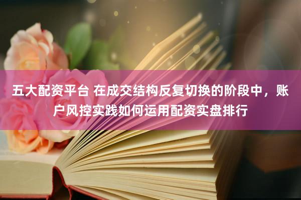 五大配资平台 在成交结构反复切换的阶段中，账户风控实践如何运用配资实盘排行