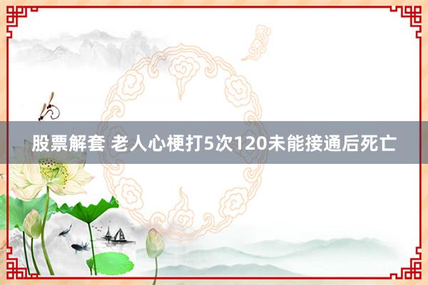 股票解套 老人心梗打5次120未能接通后死亡