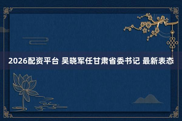2026配资平台 吴晓军任甘肃省委书记 最新表态