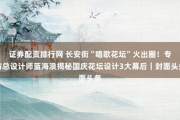 证券配资排行网 长安街“唱歌花坛”火出圈！专访总设计师蓝海浪揭秘国庆花坛设计3大幕后｜封面头条